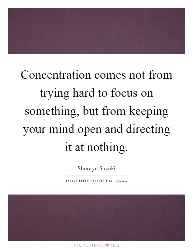 Concentration comes not from trying hard to focus on something, but from keeping your mind open and directing it at nothing. Picture Quote #1