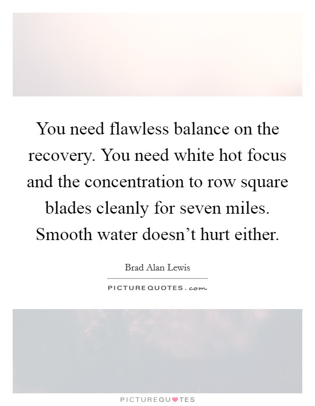 You need flawless balance on the recovery. You need white hot focus and the concentration to row square blades cleanly for seven miles. Smooth water doesn't hurt either. Picture Quote #1