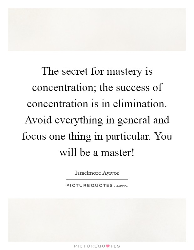 The secret for mastery is concentration; the success of concentration is in elimination. Avoid everything in general and focus one thing in particular. You will be a master! Picture Quote #1