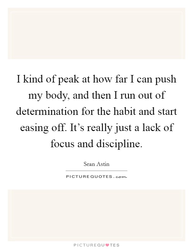 I kind of peak at how far I can push my body, and then I run out of determination for the habit and start easing off. It's really just a lack of focus and discipline. Picture Quote #1