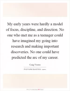 My early years were hardly a model of focus, discipline, and direction. No one who met me as a teenager could have imagined my going into research and making important discoveries. No one could have predicted the arc of my career Picture Quote #1