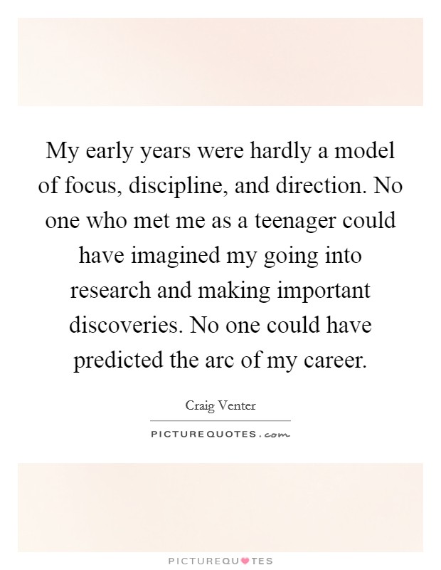 My early years were hardly a model of focus, discipline, and direction. No one who met me as a teenager could have imagined my going into research and making important discoveries. No one could have predicted the arc of my career. Picture Quote #1