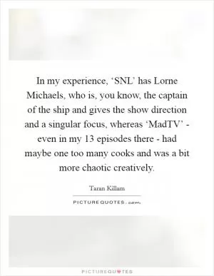 In my experience, ‘SNL’ has Lorne Michaels, who is, you know, the captain of the ship and gives the show direction and a singular focus, whereas ‘MadTV’ - even in my 13 episodes there - had maybe one too many cooks and was a bit more chaotic creatively Picture Quote #1