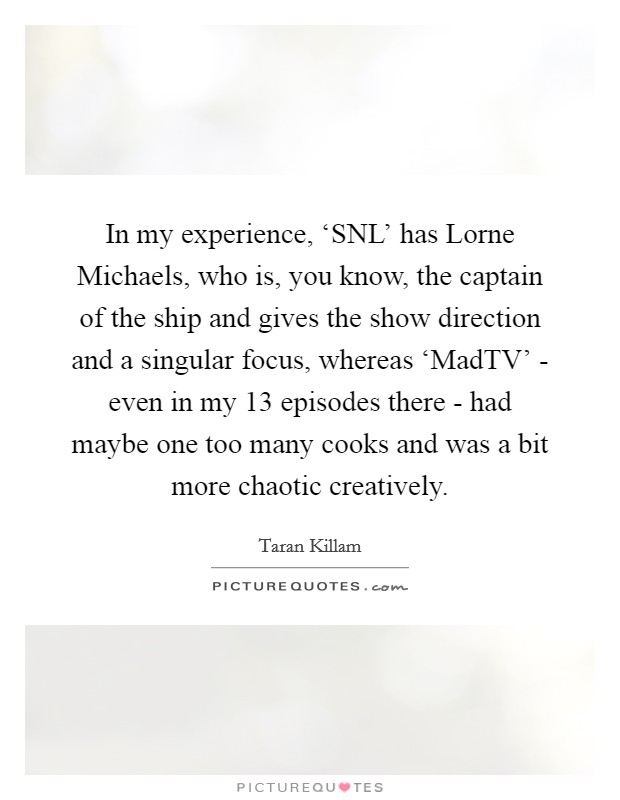 In my experience, ‘SNL' has Lorne Michaels, who is, you know, the captain of the ship and gives the show direction and a singular focus, whereas ‘MadTV' - even in my 13 episodes there - had maybe one too many cooks and was a bit more chaotic creatively. Picture Quote #1