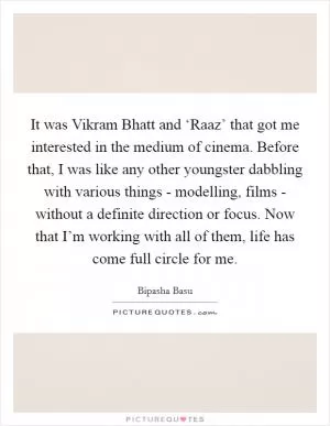 It was Vikram Bhatt and ‘Raaz’ that got me interested in the medium of cinema. Before that, I was like any other youngster dabbling with various things - modelling, films - without a definite direction or focus. Now that I’m working with all of them, life has come full circle for me Picture Quote #1