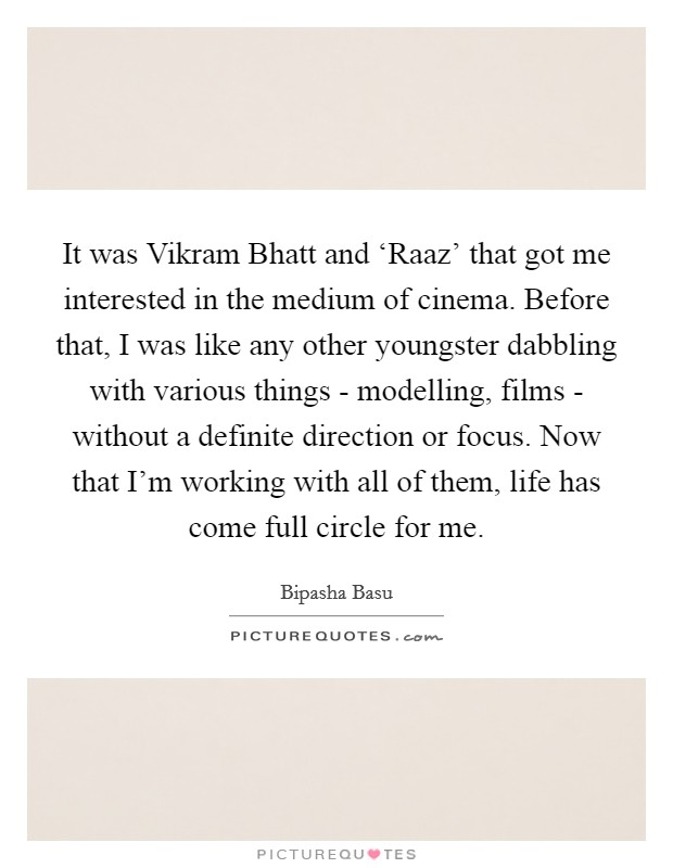 It was Vikram Bhatt and ‘Raaz' that got me interested in the medium of cinema. Before that, I was like any other youngster dabbling with various things - modelling, films - without a definite direction or focus. Now that I'm working with all of them, life has come full circle for me. Picture Quote #1