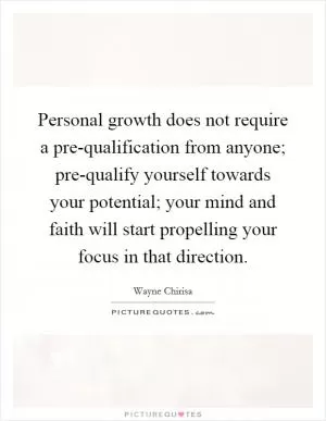 Personal growth does not require a pre-qualification from anyone; pre-qualify yourself towards your potential; your mind and faith will start propelling your focus in that direction Picture Quote #1