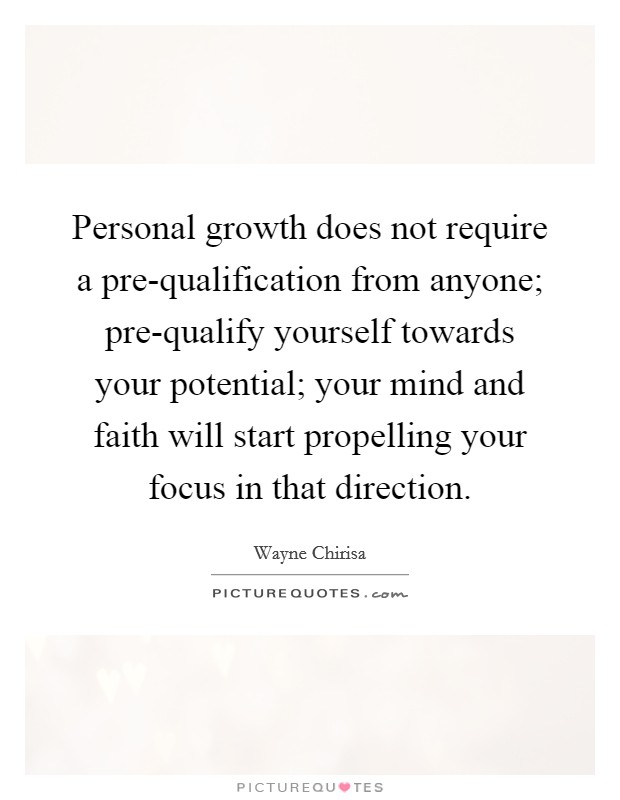 Personal growth does not require a pre-qualification from anyone; pre-qualify yourself towards your potential; your mind and faith will start propelling your focus in that direction. Picture Quote #1