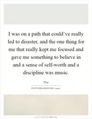 I was on a path that could’ve really led to disaster, and the one thing for me that really kept me focused and gave me something to believe in and a sense of self-worth and a discipline was music Picture Quote #1