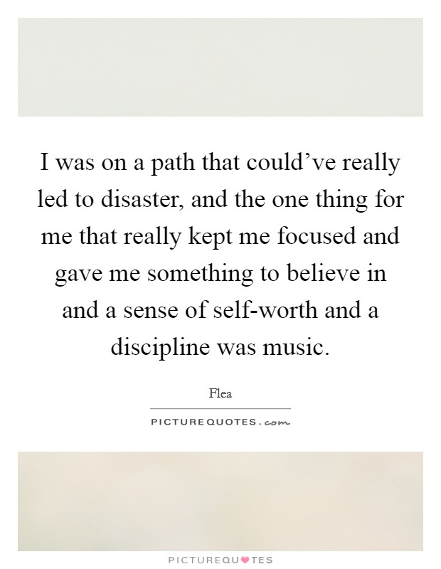 I was on a path that could've really led to disaster, and the one thing for me that really kept me focused and gave me something to believe in and a sense of self-worth and a discipline was music. Picture Quote #1