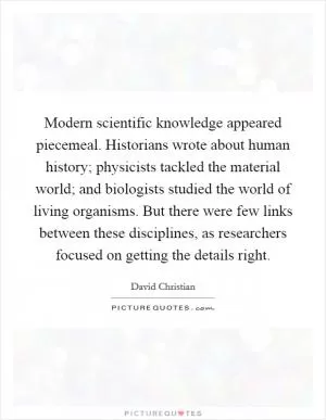 Modern scientific knowledge appeared piecemeal. Historians wrote about human history; physicists tackled the material world; and biologists studied the world of living organisms. But there were few links between these disciplines, as researchers focused on getting the details right Picture Quote #1