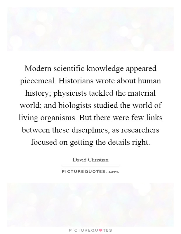 Modern scientific knowledge appeared piecemeal. Historians wrote about human history; physicists tackled the material world; and biologists studied the world of living organisms. But there were few links between these disciplines, as researchers focused on getting the details right. Picture Quote #1