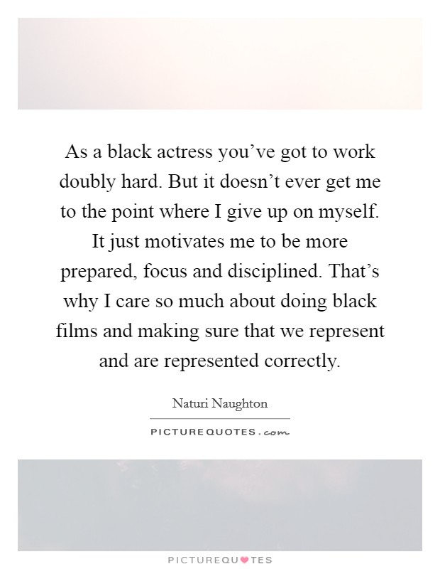 As a black actress you've got to work doubly hard. But it doesn't ever get me to the point where I give up on myself. It just motivates me to be more prepared, focus and disciplined. That's why I care so much about doing black films and making sure that we represent and are represented correctly. Picture Quote #1