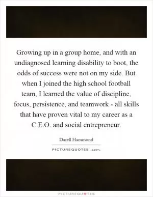 Growing up in a group home, and with an undiagnosed learning disability to boot, the odds of success were not on my side. But when I joined the high school football team, I learned the value of discipline, focus, persistence, and teamwork - all skills that have proven vital to my career as a C.E.O. and social entrepreneur Picture Quote #1