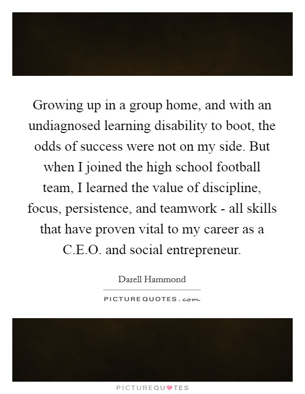 Growing up in a group home, and with an undiagnosed learning disability to boot, the odds of success were not on my side. But when I joined the high school football team, I learned the value of discipline, focus, persistence, and teamwork - all skills that have proven vital to my career as a C.E.O. and social entrepreneur. Picture Quote #1