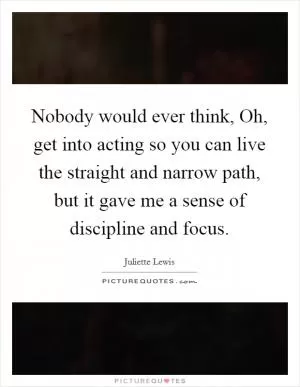 Nobody would ever think, Oh, get into acting so you can live the straight and narrow path, but it gave me a sense of discipline and focus Picture Quote #1