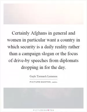 Certainly Afghans in general and women in particular want a country in which security is a daily reality rather than a campaign slogan or the focus of drive-by speeches from diplomats dropping in for the day Picture Quote #1