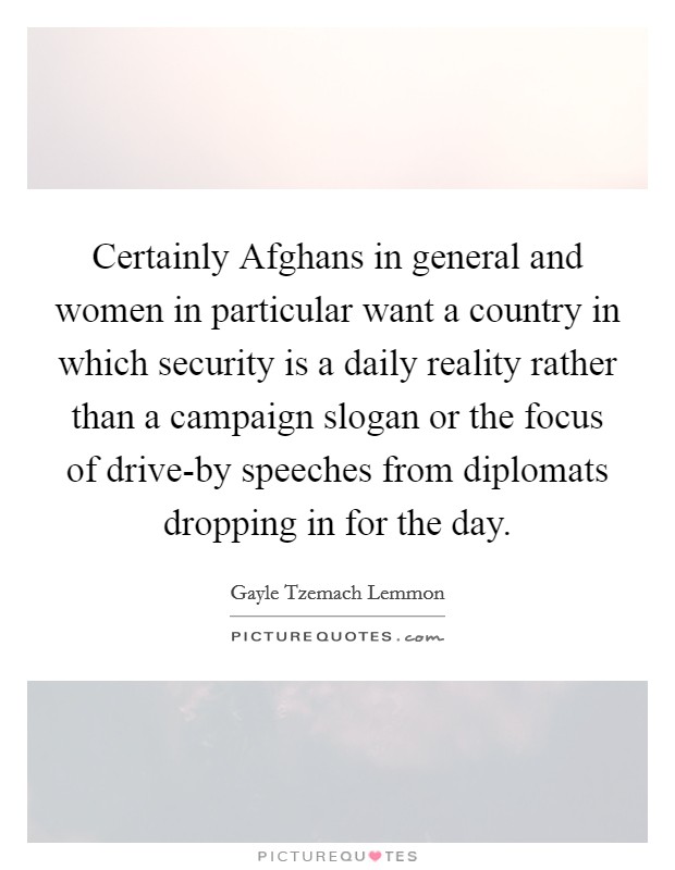 Certainly Afghans in general and women in particular want a country in which security is a daily reality rather than a campaign slogan or the focus of drive-by speeches from diplomats dropping in for the day. Picture Quote #1