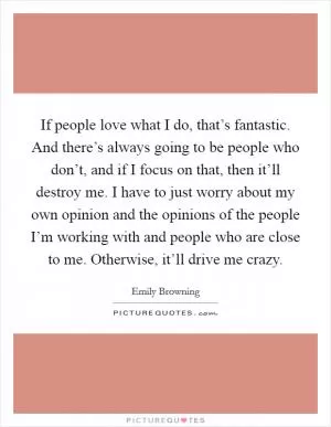 If people love what I do, that’s fantastic. And there’s always going to be people who don’t, and if I focus on that, then it’ll destroy me. I have to just worry about my own opinion and the opinions of the people I’m working with and people who are close to me. Otherwise, it’ll drive me crazy Picture Quote #1
