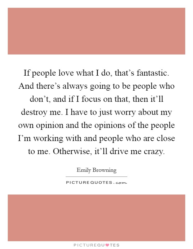 If people love what I do, that's fantastic. And there's always going to be people who don't, and if I focus on that, then it'll destroy me. I have to just worry about my own opinion and the opinions of the people I'm working with and people who are close to me. Otherwise, it'll drive me crazy. Picture Quote #1