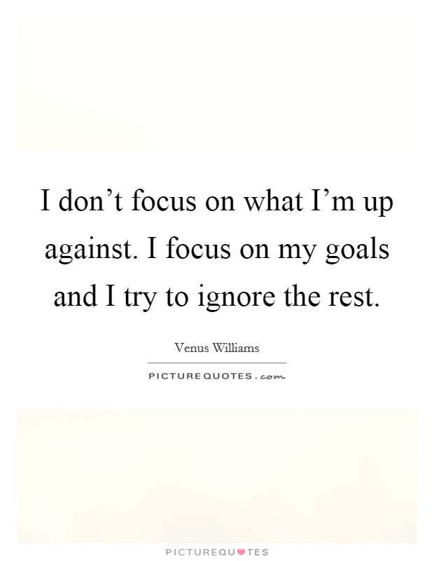 I don't focus on what I'm up against. I focus on my goals and I try to ignore the rest. Picture Quote #1