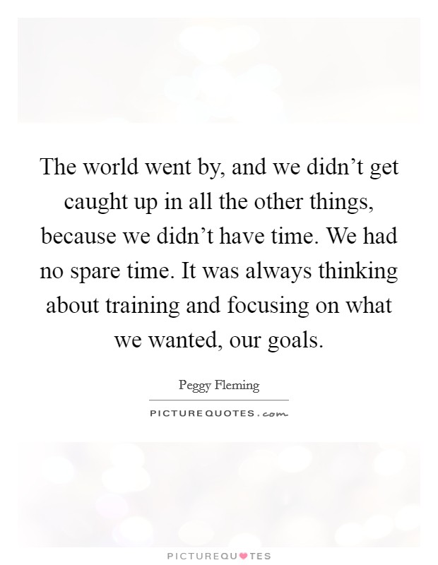 The world went by, and we didn't get caught up in all the other things, because we didn't have time. We had no spare time. It was always thinking about training and focusing on what we wanted, our goals. Picture Quote #1