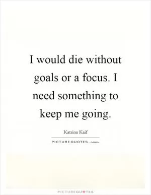 I would die without goals or a focus. I need something to keep me going Picture Quote #1
