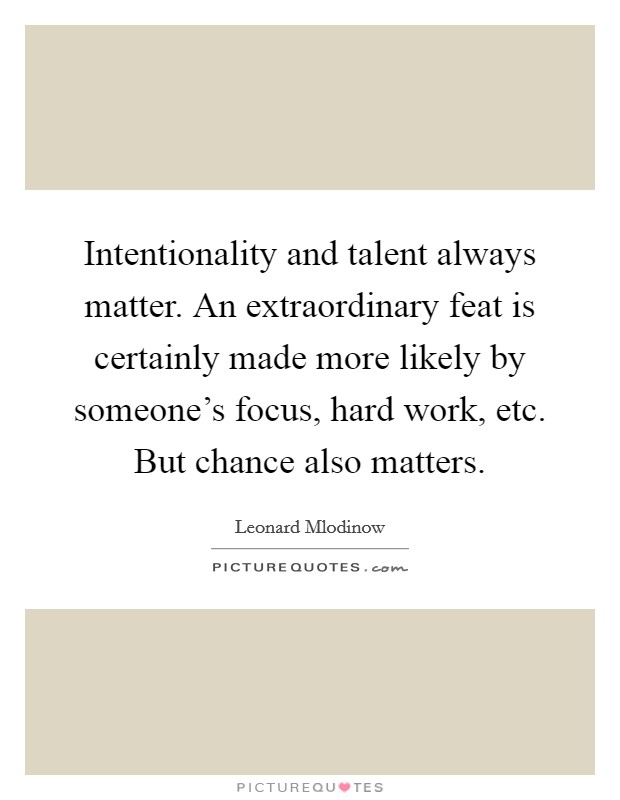 Intentionality and talent always matter. An extraordinary feat is certainly made more likely by someone's focus, hard work, etc. But chance also matters. Picture Quote #1