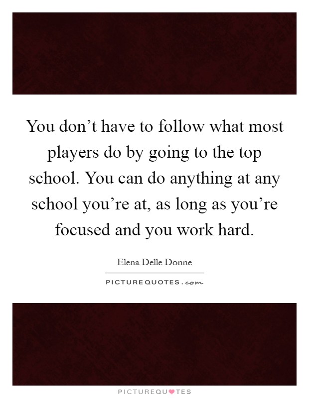 You don't have to follow what most players do by going to the top school. You can do anything at any school you're at, as long as you're focused and you work hard. Picture Quote #1