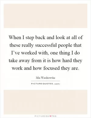 When I step back and look at all of these really successful people that I’ve worked with, one thing I do take away from it is how hard they work and how focused they are Picture Quote #1