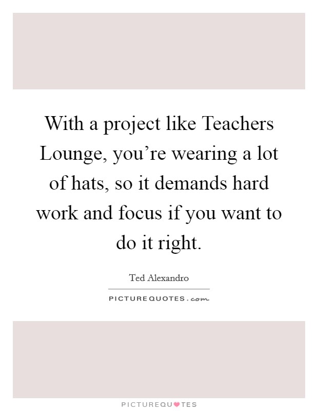 With a project like Teachers Lounge, you're wearing a lot of hats, so it demands hard work and focus if you want to do it right. Picture Quote #1