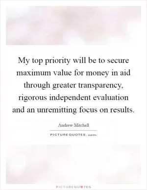 My top priority will be to secure maximum value for money in aid through greater transparency, rigorous independent evaluation and an unremitting focus on results Picture Quote #1