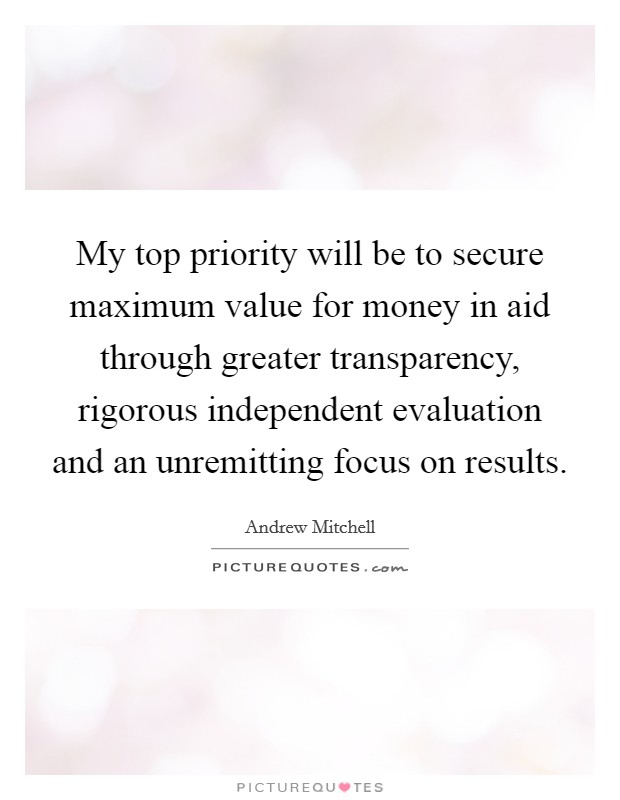 My top priority will be to secure maximum value for money in aid through greater transparency, rigorous independent evaluation and an unremitting focus on results. Picture Quote #1