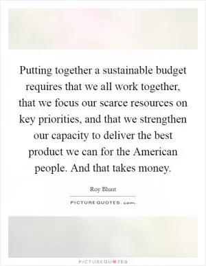 Putting together a sustainable budget requires that we all work together, that we focus our scarce resources on key priorities, and that we strengthen our capacity to deliver the best product we can for the American people. And that takes money Picture Quote #1
