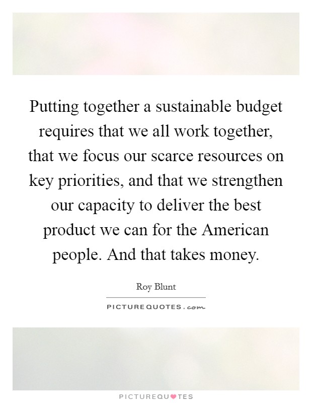 Putting together a sustainable budget requires that we all work together, that we focus our scarce resources on key priorities, and that we strengthen our capacity to deliver the best product we can for the American people. And that takes money. Picture Quote #1