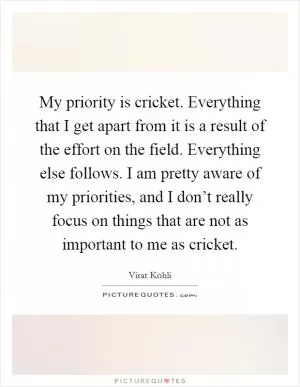 My priority is cricket. Everything that I get apart from it is a result of the effort on the field. Everything else follows. I am pretty aware of my priorities, and I don’t really focus on things that are not as important to me as cricket Picture Quote #1