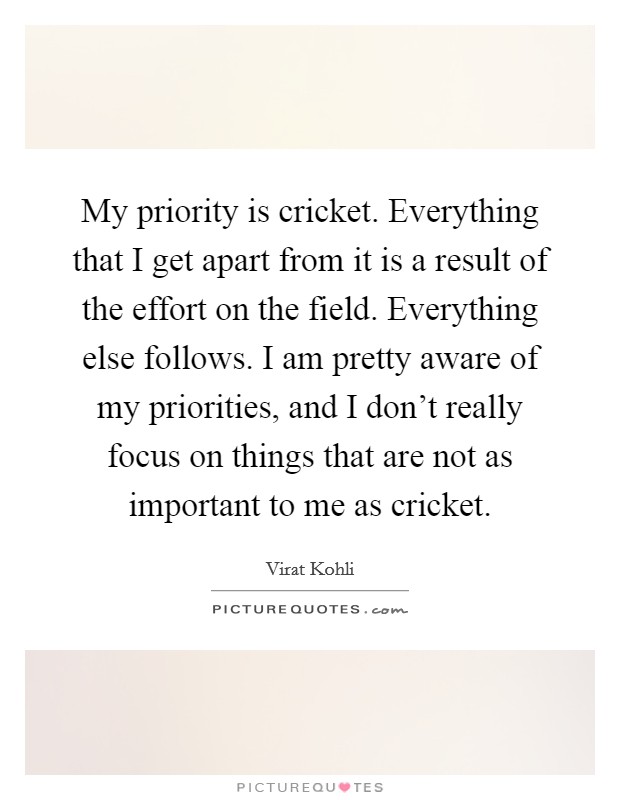 My priority is cricket. Everything that I get apart from it is a result of the effort on the field. Everything else follows. I am pretty aware of my priorities, and I don't really focus on things that are not as important to me as cricket. Picture Quote #1