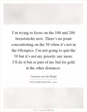 I’m trying to focus on the 100 and 200 breaststroke now. There’s no point concentrating on the 50 when it’s not in the Olympics. I’m not going to quit the 50 but it’s not my priority any more. I’ll do it but as part of my bid for gold at the other distances Picture Quote #1