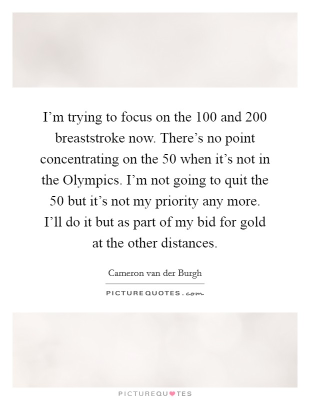 I'm trying to focus on the 100 and 200 breaststroke now. There's no point concentrating on the 50 when it's not in the Olympics. I'm not going to quit the 50 but it's not my priority any more. I'll do it but as part of my bid for gold at the other distances. Picture Quote #1