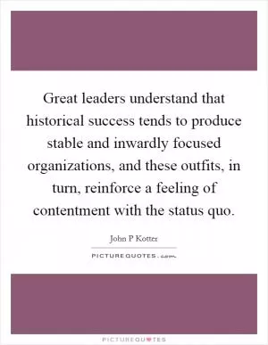 Great leaders understand that historical success tends to produce stable and inwardly focused organizations, and these outfits, in turn, reinforce a feeling of contentment with the status quo Picture Quote #1