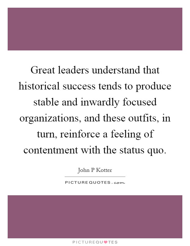 Great leaders understand that historical success tends to produce stable and inwardly focused organizations, and these outfits, in turn, reinforce a feeling of contentment with the status quo. Picture Quote #1