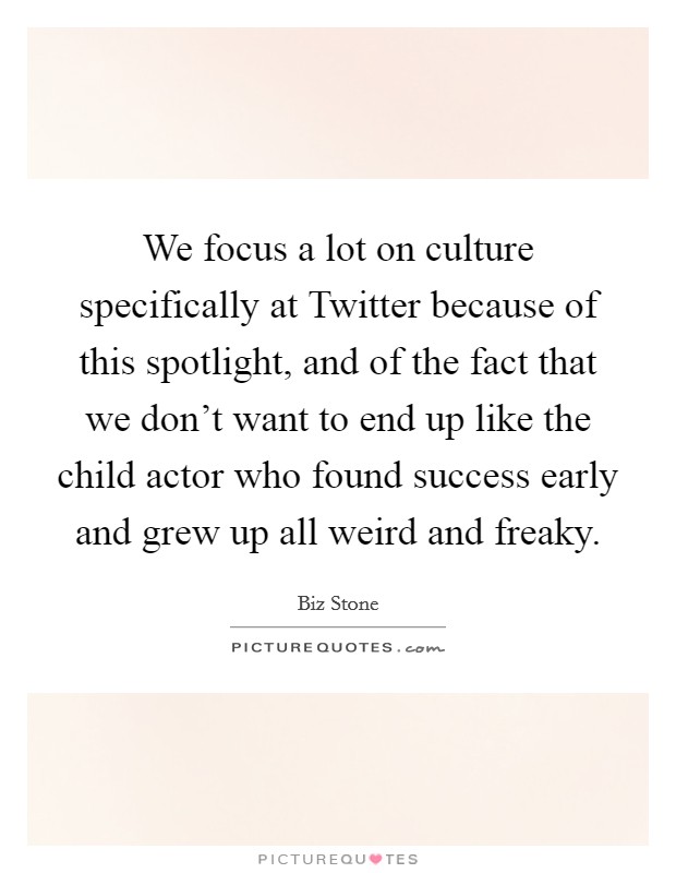 We focus a lot on culture specifically at Twitter because of this spotlight, and of the fact that we don't want to end up like the child actor who found success early and grew up all weird and freaky. Picture Quote #1