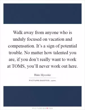 Walk away from anyone who is unduly focused on vacation and compensation. It’s a sign of potential trouble. No matter how talented you are, if you don’t really want to work at TOMS, you’ll never work out here Picture Quote #1