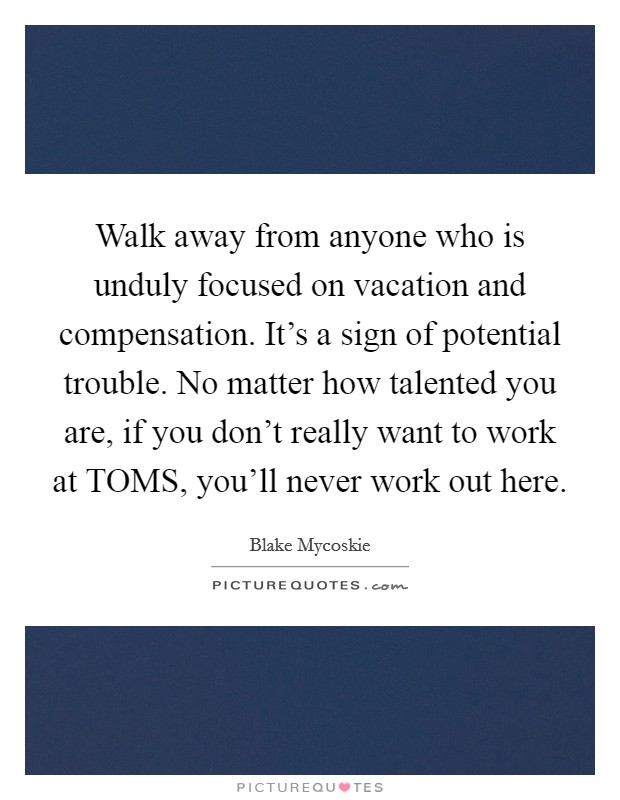 Walk away from anyone who is unduly focused on vacation and compensation. It's a sign of potential trouble. No matter how talented you are, if you don't really want to work at TOMS, you'll never work out here. Picture Quote #1