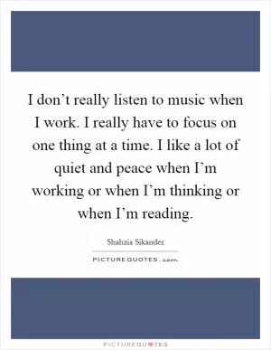 I don’t really listen to music when I work. I really have to focus on one thing at a time. I like a lot of quiet and peace when I’m working or when I’m thinking or when I’m reading Picture Quote #1