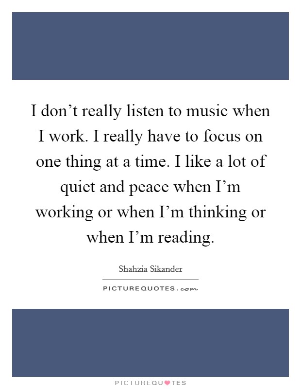 I don't really listen to music when I work. I really have to focus on one thing at a time. I like a lot of quiet and peace when I'm working or when I'm thinking or when I'm reading. Picture Quote #1