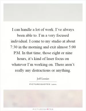 I can handle a lot of work. I’ve always been able to. I’m a very focused individual. I come to my studio at about 7:30 in the morning and exit almost 5:00 P.M. In that time, those eight or nine hours, it’s kind of laser focus on whatever I’m working on. There aren’t really any distractions or anything Picture Quote #1