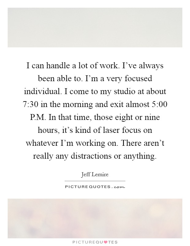 I can handle a lot of work. I've always been able to. I'm a very focused individual. I come to my studio at about 7:30 in the morning and exit almost 5:00 P.M. In that time, those eight or nine hours, it's kind of laser focus on whatever I'm working on. There aren't really any distractions or anything. Picture Quote #1
