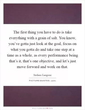 The first thing you have to do is take everything with a grain of salt. You know, you’ve gotta just look at the goal, focus on what you gotta do and take one step at a time as a whole, as every performance being that’s it, that’s one objective, and let’s just move forward and work on that Picture Quote #1