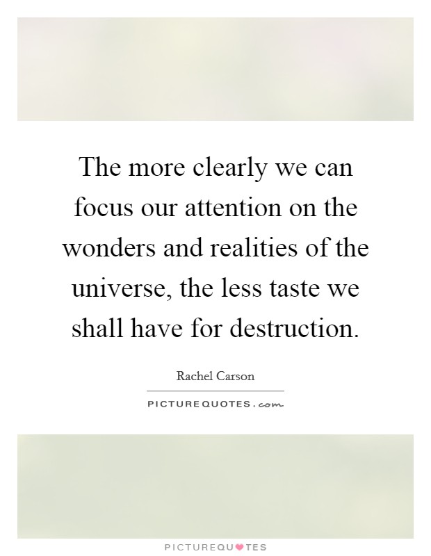 The more clearly we can focus our attention on the wonders and realities of the universe, the less taste we shall have for destruction. Picture Quote #1
